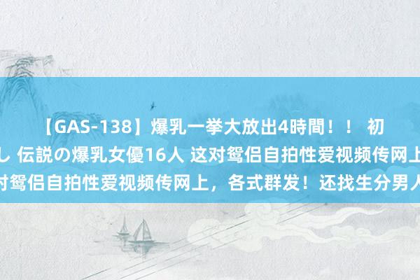 【GAS-138】爆乳一挙大放出4時間！！ 初出し！すべて撮り下ろし 伝説の爆乳女優16人 这对鸳侣自拍性爱视频传网上，各式群发！还找生分男人…