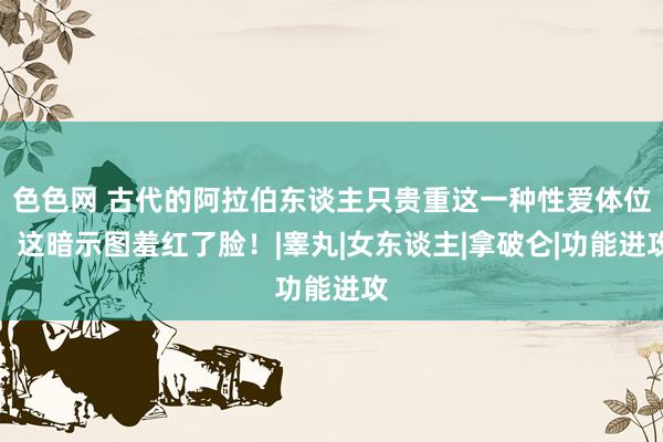 色色网 古代的阿拉伯东谈主只贵重这一种性爱体位，这暗示图羞红了脸！|睾丸|女东谈主|拿破仑|功能进攻