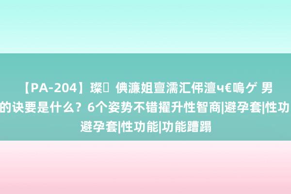 【PA-204】璨倎濂姐亶濡汇伄澶ч€嗚ゲ 男东谈主性爱的诀要是什么？6个姿势不错擢升性智商|避孕套|性功能|功能蹧蹋