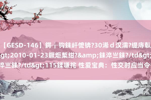 【GESD-146】鍔╁钩銇屽懡锛?30浠ｄ汉濡?缇庤倝銈傝笂銈?3浜?/a>2010-01-23鐝炬槧绀?&銇淬亗銇?/td>115鍒嗛挓 性爱宝典：性交时应当令插入|性器官