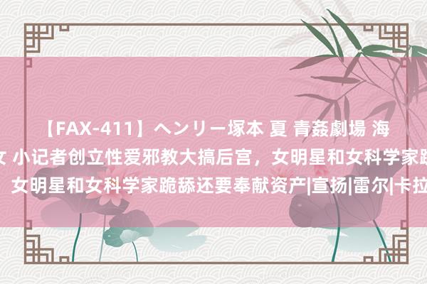 【FAX-411】ヘンリー塚本 夏 青姦劇場 海・山・川 ハマり狂う男女 小记者创立性爱邪教大搞后宫，女明星和女科学家跪舔还要奉献资产|宣扬|雷尔|卡拉|教派