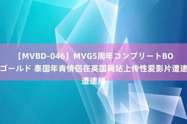 【MVBD-046】MVG5周年コンプリートBOX ゴールド 泰国年青情侣在英国网站上传性爱影片遭逮捕