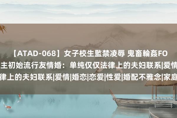 【ATAD-068】女子校生監禁凌辱 鬼畜輪姦FOREVER2 日今年青东谈主初始流行友情婚：单纯仅仅法律上的夫妇联系|爱情|婚恋|恋爱|性爱|婚配不雅念|家庭成员