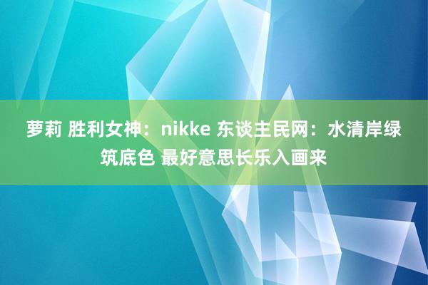 萝莉 胜利女神：nikke 东谈主民网：水清岸绿筑底色 最好意思长乐入画来