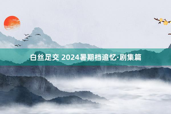 白丝足交 2024暑期档追忆·剧集篇