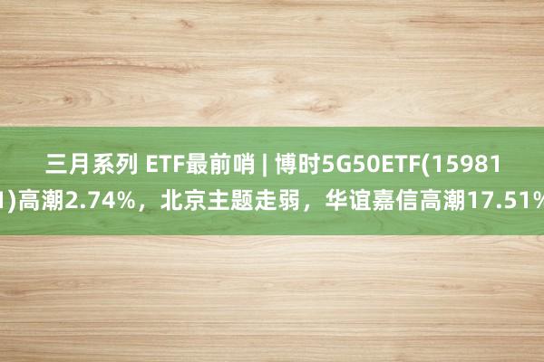 三月系列 ETF最前哨 | 博时5G50ETF(159811)高潮2.74%，北京主题走弱，华谊嘉信高潮17.51%