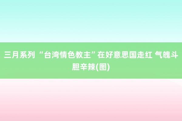 三月系列 “台湾情色教主”在好意思国走红 气魄斗胆辛辣(图)