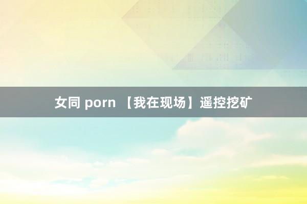 女同 porn 【我在现场】遥控挖矿