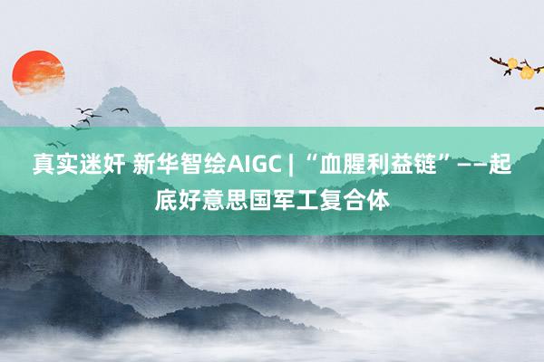 真实迷奸 新华智绘AIGC | “血腥利益链”——起底好意思国军工复合体