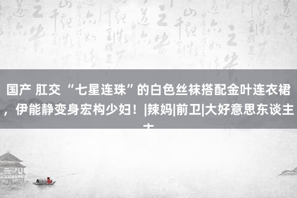 国产 肛交 “七星连珠”的白色丝袜搭配金叶连衣裙，伊能静变身宏构少妇！|辣妈|前卫|大好意思东谈主