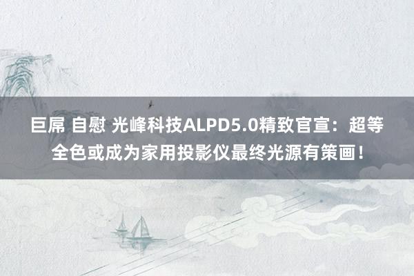 巨屌 自慰 光峰科技ALPD5.0精致官宣：超等全色或成为家用投影仪最终光源有策画！