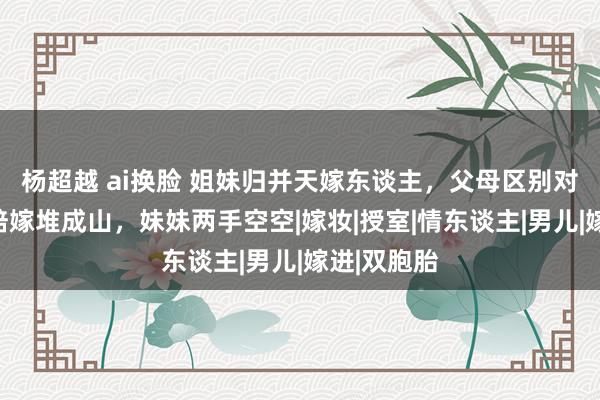 杨超越 ai换脸 姐妹归并天嫁东谈主，父母区别对待，姐姐陪嫁堆成山，妹妹两手空空|嫁妆|授室|情东谈主|男儿|嫁进|双胞胎