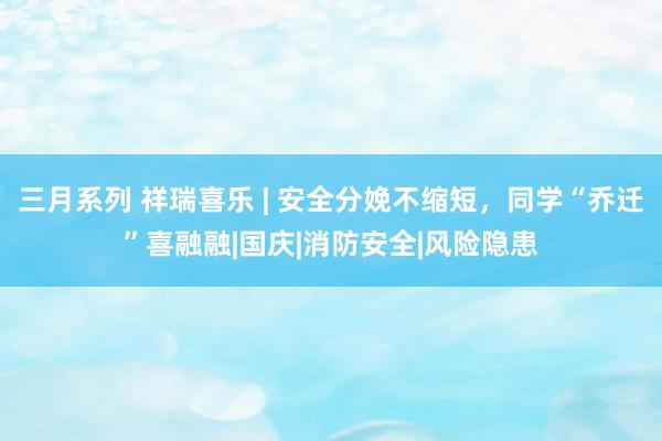 三月系列 祥瑞喜乐 | 安全分娩不缩短，同学“乔迁”喜融融|国庆|消防安全|风险隐患