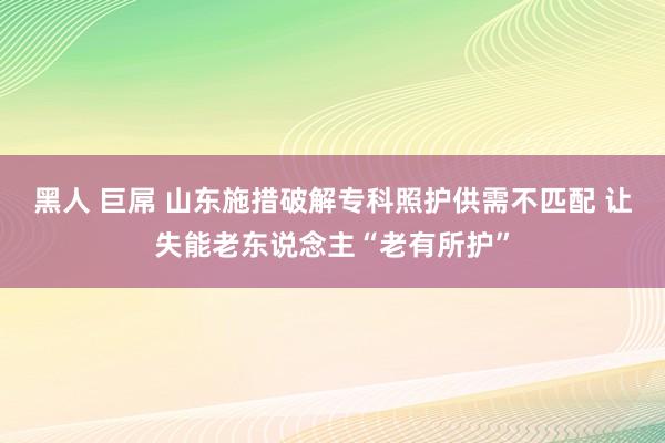 黑人 巨屌 山东施措破解专科照护供需不匹配 让失能老东说念主“老有所护”