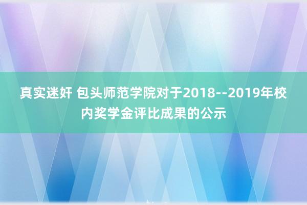 真实迷奸 包头师范学院对于2018--2019年校内奖学金评比成果的公示