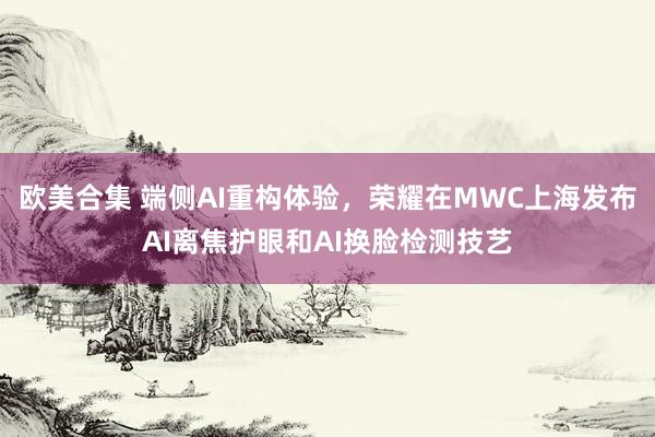 欧美合集 端侧AI重构体验，荣耀在MWC上海发布AI离焦护眼和AI换脸检测技艺