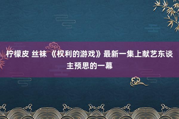 柠檬皮 丝袜 《权利的游戏》最新一集上献艺东谈主预思的一幕