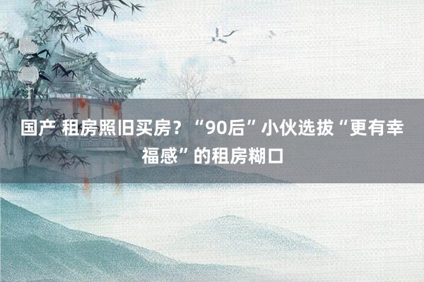 国产 租房照旧买房？“90后”小伙选拔“更有幸福感”的租房糊口