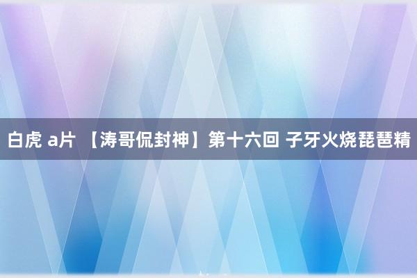 白虎 a片 【涛哥侃封神】第十六回 子牙火烧琵琶精