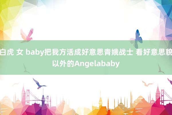 白虎 女 baby把我方活成好意思青娥战士 看好意思貌以外的Angelababy