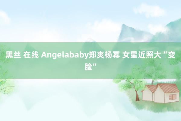 黑丝 在线 Angelababy郑爽杨幂 女星近照大“变脸”