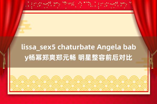 lissa_sex5 chaturbate Angela baby杨幂郑爽郑元畅 明星整容前后对比