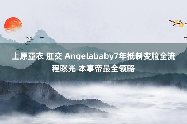 上原亞衣 肛交 Angelababy7年抵制变脸全流程曝光 本事帝最全领略