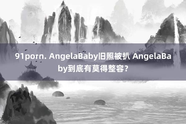 91porn. AngelaBaby旧照被扒 AngelaBaby到底有莫得整容？