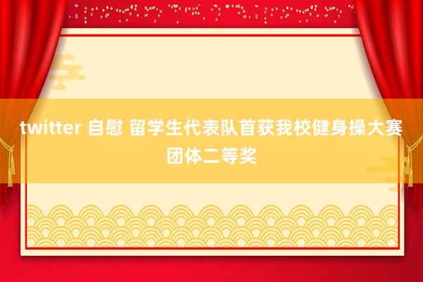 twitter 自慰 留学生代表队首获我校健身操大赛团体二等奖