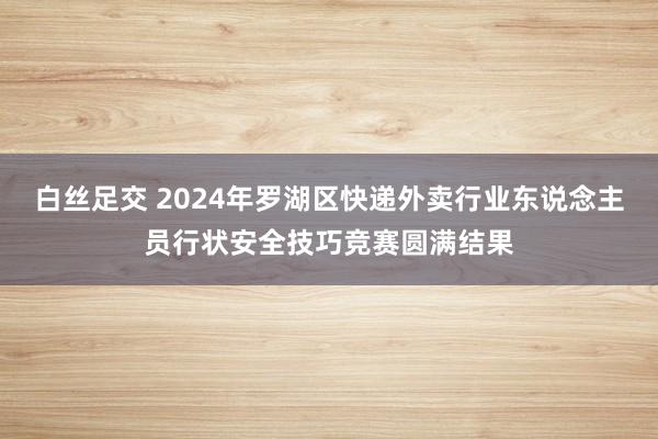 白丝足交 2024年罗湖区快递外卖行业东说念主员行状安全技巧竞赛圆满结果