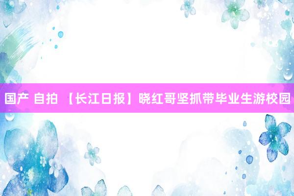 国产 自拍 【长江日报】晓红哥坚抓带毕业生游校园