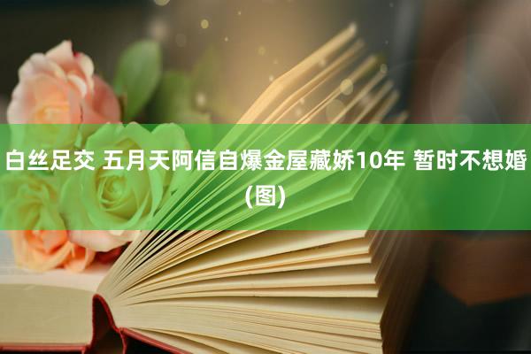 白丝足交 五月天阿信自爆金屋藏娇10年 暂时不想婚(图)