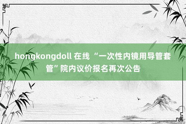 hongkongdoll 在线 “一次性内镜用导管套管”院内议价报名再次公告