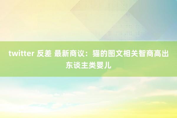 twitter 反差 最新商议：猫的图文相关智商高出东谈主类婴儿