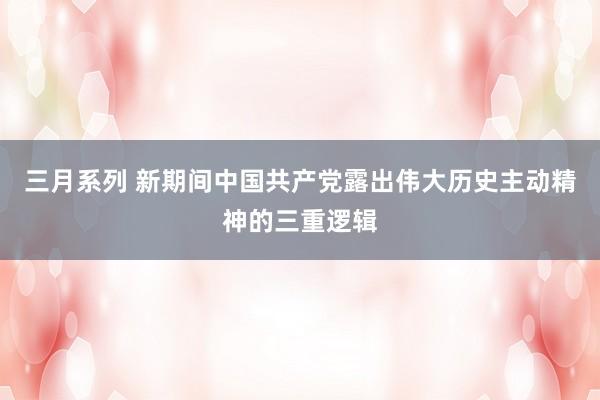 三月系列 新期间中国共产党露出伟大历史主动精神的三重逻辑