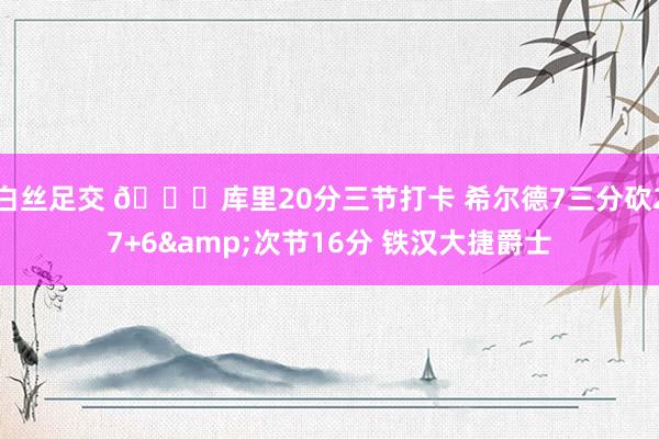 白丝足交 🏀库里20分三节打卡 希尔德7三分砍27+6&次节16分 铁汉大捷爵士