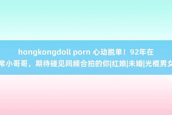 hongkongdoll porn 心动脱单！92年在常小哥哥，期待碰见同频合拍的你|红娘|未婚|光棍男女