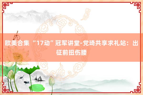 欧美合集 “17动”冠军讲堂-党琦共享求礼站：出征前扭伤腰