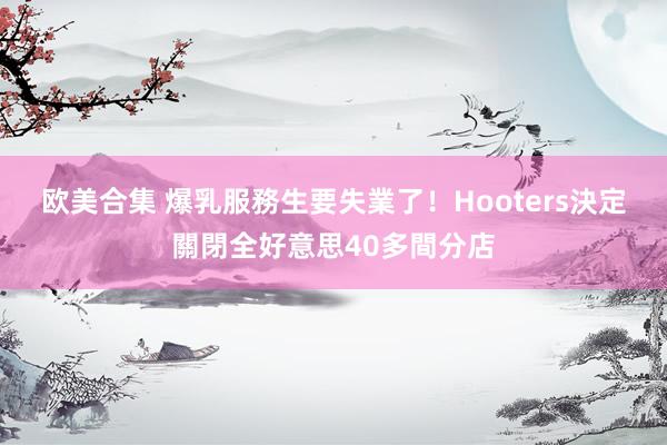 欧美合集 爆乳服務生要失業了！　Hooters決定關閉全好意思40多間分店