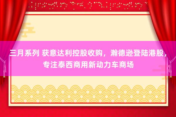 三月系列 获意达利控股收购，瀚德逊登陆港股，专注泰西商用新动力车商场