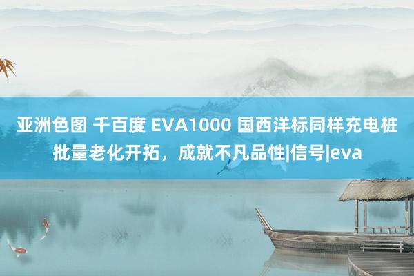 亚洲色图 千百度 EVA1000 国西洋标同样充电桩批量老化开拓，成就不凡品性|信号|eva