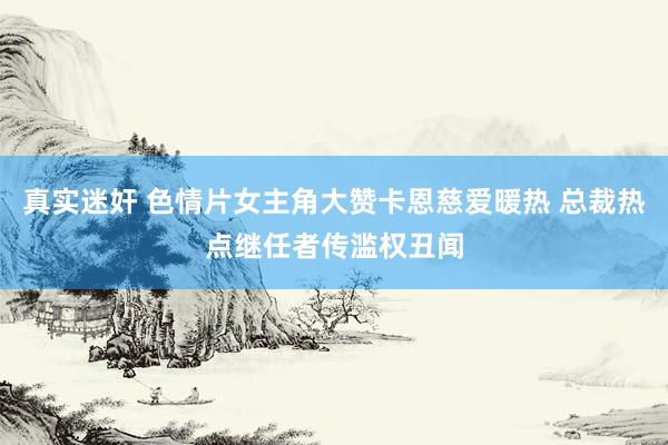 真实迷奸 色情片女主角大赞卡恩慈爱暖热 总裁热点继任者传滥权丑闻