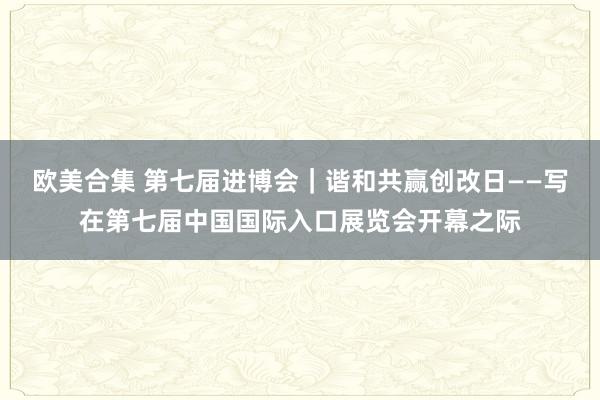 欧美合集 第七届进博会｜谐和共赢创改日——写在第七届中国国际入口展览会开幕之际