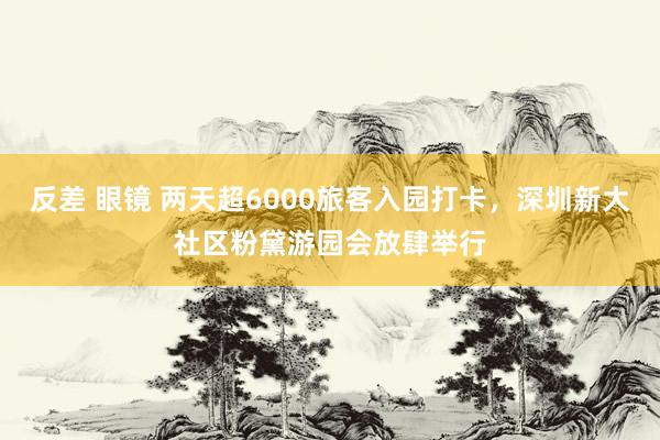 反差 眼镜 两天超6000旅客入园打卡，深圳新大社区粉黛游园会放肆举行