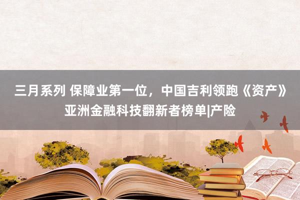 三月系列 保障业第一位，中国吉利领跑《资产》亚洲金融科技翻新者榜单|产险