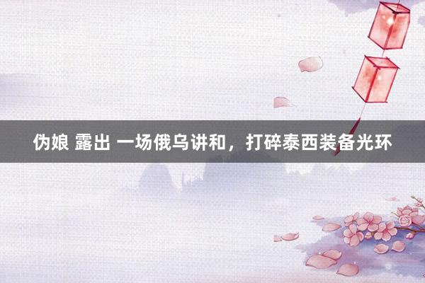 伪娘 露出 一场俄乌讲和，打碎泰西装备光环