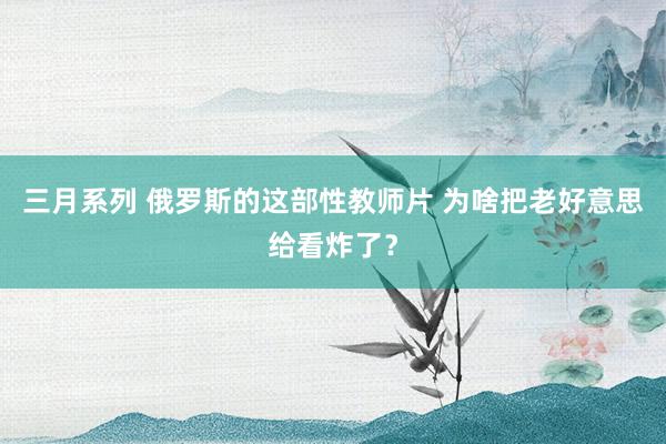 三月系列 俄罗斯的这部性教师片 为啥把老好意思给看炸了？