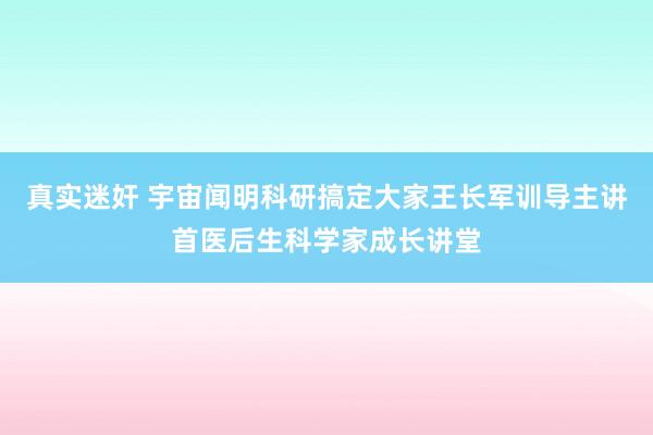 真实迷奸 宇宙闻明科研搞定大家王长军训导主讲首医后生科学家成长讲堂