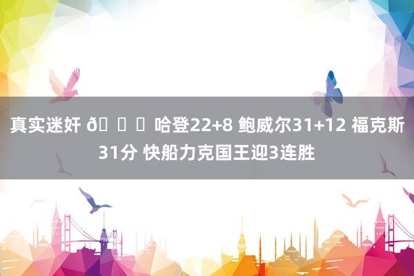 真实迷奸 🏀哈登22+8 鲍威尔31+12 福克斯31分 快船力克国王迎3连胜