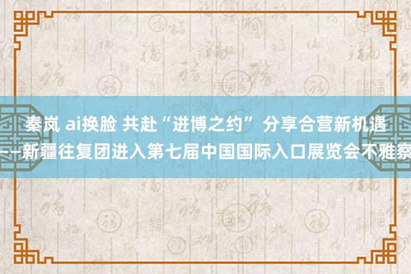 秦岚 ai换脸 共赴“进博之约” 分享合营新机遇——新疆往复团进入第七届中国国际入口展览会不雅察